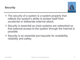 Security
 The security of a system is a system property that
reflects the system’s ability to protect itself from
accidental or deliberate external attack.
 Security is essential as most systems are networked so
that external access to the system through the Internet is
possible.
 Security is an essential pre-requisite for availability,
reliability and safety.
11Chapter 13 Security Engineering12/11/2014
 