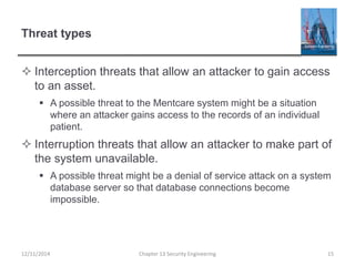 Threat types
 Interception threats that allow an attacker to gain access
to an asset.
 A possible threat to the Mentcare system might be a situation
where an attacker gains access to the records of an individual
patient.
 Interruption threats that allow an attacker to make part of
the system unavailable.
 A possible threat might be a denial of service attack on a system
database server so that database connections become
impossible.
Chapter 13 Security Engineering 1512/11/2014
 