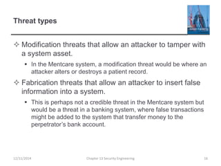 Threat types
 Modification threats that allow an attacker to tamper with
a system asset.
 In the Mentcare system, a modification threat would be where an
attacker alters or destroys a patient record.
 Fabrication threats that allow an attacker to insert false
information into a system.
 This is perhaps not a credible threat in the Mentcare system but
would be a threat in a banking system, where false transactions
might be added to the system that transfer money to the
perpetrator’s bank account.
12/11/2014 Chapter 13 Security Engineering 16
 