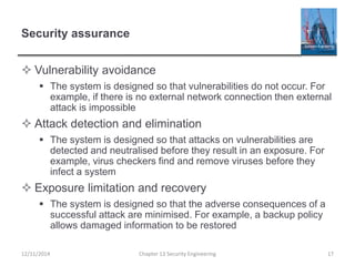 Security assurance
 Vulnerability avoidance
 The system is designed so that vulnerabilities do not occur. For
example, if there is no external network connection then external
attack is impossible
 Attack detection and elimination
 The system is designed so that attacks on vulnerabilities are
detected and neutralised before they result in an exposure. For
example, virus checkers find and remove viruses before they
infect a system
 Exposure limitation and recovery
 The system is designed so that the adverse consequences of a
successful attack are minimised. For example, a backup policy
allows damaged information to be restored
17Chapter 13 Security Engineering12/11/2014
 