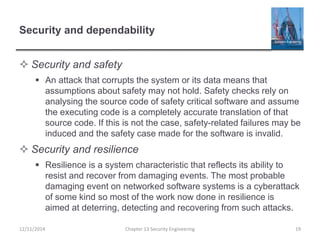Security and dependability
 Security and safety
 An attack that corrupts the system or its data means that
assumptions about safety may not hold. Safety checks rely on
analysing the source code of safety critical software and assume
the executing code is a completely accurate translation of that
source code. If this is not the case, safety-related failures may be
induced and the safety case made for the software is invalid.
 Security and resilience
 Resilience is a system characteristic that reflects its ability to
resist and recover from damaging events. The most probable
damaging event on networked software systems is a cyberattack
of some kind so most of the work now done in resilience is
aimed at deterring, detecting and recovering from such attacks.
12/11/2014 Chapter 13 Security Engineering 19
 