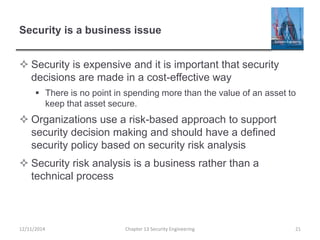 Security is a business issue
 Security is expensive and it is important that security
decisions are made in a cost-effective way
 There is no point in spending more than the value of an asset to
keep that asset secure.
 Organizations use a risk-based approach to support
security decision making and should have a defined
security policy based on security risk analysis
 Security risk analysis is a business rather than a
technical process
12/11/2014 Chapter 13 Security Engineering 21
 