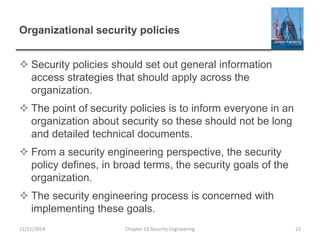 Organizational security policies
 Security policies should set out general information
access strategies that should apply across the
organization.
 The point of security policies is to inform everyone in an
organization about security so these should not be long
and detailed technical documents.
 From a security engineering perspective, the security
policy defines, in broad terms, the security goals of the
organization.
 The security engineering process is concerned with
implementing these goals.
12/11/2014 Chapter 13 Security Engineering 22
 