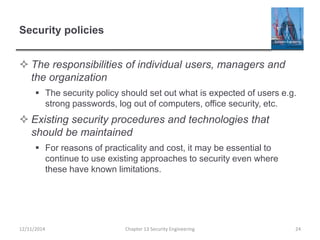 Security policies
 The responsibilities of individual users, managers and
the organization
 The security policy should set out what is expected of users e.g.
strong passwords, log out of computers, office security, etc.
 Existing security procedures and technologies that
should be maintained
 For reasons of practicality and cost, it may be essential to
continue to use existing approaches to security even where
these have known limitations.
12/11/2014 Chapter 13 Security Engineering 24
 