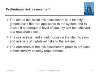 Preliminary risk assessment
 The aim of this initial risk assessment is to identify
generic risks that are applicable to the system and to
decide if an adequate level of security can be achieved
at a reasonable cost.
 The risk assessment should focus on the identification
and analysis of high-level risks to the system.
 The outcomes of the risk assessment process are used
to help identify security requirements.
12/11/2014 Chapter 13 Security Engineering 26
 