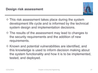 Design risk assessment
 This risk assessment takes place during the system
development life cycle and is informed by the technical
system design and implementation decisions.
 The results of the assessment may lead to changes to
the security requirements and the addition of new
requirements.
 Known and potential vulnerabilities are identified, and
this knowledge is used to inform decision making about
the system functionality and how it is to be implemented,
tested, and deployed.
12/11/2014 Chapter 13 Security Engineering 27
 