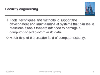 Security engineering
 Tools, techniques and methods to support the
development and maintenance of systems that can resist
malicious attacks that are intended to damage a
computer-based system or its data.
 A sub-field of the broader field of computer security.
Chapter 13 Security Engineering 312/11/2014
 