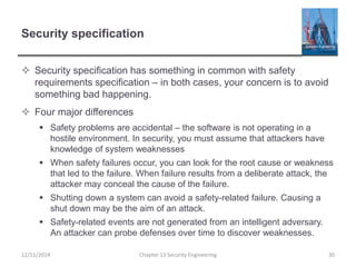 Security specification
 Security specification has something in common with safety
requirements specification – in both cases, your concern is to avoid
something bad happening.
 Four major differences
 Safety problems are accidental – the software is not operating in a
hostile environment. In security, you must assume that attackers have
knowledge of system weaknesses
 When safety failures occur, you can look for the root cause or weakness
that led to the failure. When failure results from a deliberate attack, the
attacker may conceal the cause of the failure.
 Shutting down a system can avoid a safety-related failure. Causing a
shut down may be the aim of an attack.
 Safety-related events are not generated from an intelligent adversary.
An attacker can probe defenses over time to discover weaknesses.
30Chapter 13 Security Engineering12/11/2014
 