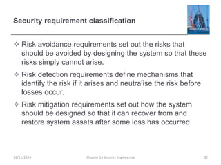 Security requirement classification
 Risk avoidance requirements set out the risks that
should be avoided by designing the system so that these
risks simply cannot arise.
 Risk detection requirements define mechanisms that
identify the risk if it arises and neutralise the risk before
losses occur.
 Risk mitigation requirements set out how the system
should be designed so that it can recover from and
restore system assets after some loss has occurred.
12/11/2014 Chapter 13 Security Engineering 32
 