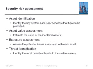 Security risk assessment
 Asset identification
 Identify the key system assets (or services) that have to be
protected.
 Asset value assessment
 Estimate the value of the identified assets.
 Exposure assessment
 Assess the potential losses associated with each asset.
 Threat identification
 Identify the most probable threats to the system assets
34Chapter 13 Security Engineering12/11/2014
 