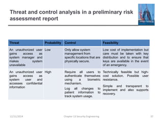 Threat and control analysis in a preliminary risk
assessment report
Threat Probability Control Feasibility
An unauthorized user
gains access as
system manager and
makes system
unavailable
Low Only allow system
management from
specific locations that are
physically secure.
Low cost of implementation but
care must be taken with key
distribution and to ensure that
keys are available in the event
of an emergency.
An unauthorized user
gains access as
system user and
accesses confidential
information
High Require all users to
authenticate themselves
using a biometric
mechanism.
Log all changes to
patient information to
track system usage.
Technically feasible but high-
cost solution. Possible user
resistance.
Simple and transparent to
implement and also supports
recovery.
37Chapter 13 Security Engineering12/11/2014
 