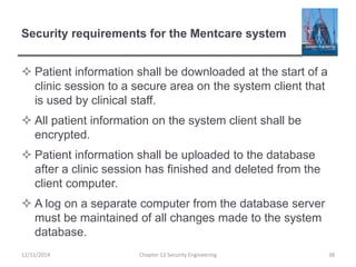Security requirements for the Mentcare system
 Patient information shall be downloaded at the start of a
clinic session to a secure area on the system client that
is used by clinical staff.
 All patient information on the system client shall be
encrypted.
 Patient information shall be uploaded to the database
after a clinic session has finished and deleted from the
client computer.
 A log on a separate computer from the database server
must be maintained of all changes made to the system
database.
38Chapter 13 Security Engineering12/11/2014
 