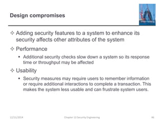 Design compromises
 Adding security features to a system to enhance its
security affects other attributes of the system
 Performance
 Additional security checks slow down a system so its response
time or throughput may be affected
 Usability
 Security measures may require users to remember information
or require additional interactions to complete a transaction. This
makes the system less usable and can frustrate system users.
12/11/2014 Chapter 13 Security Engineering 46
 