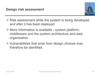 Design risk assessment
 Risk assessment while the system is being developed
and after it has been deployed
 More information is available - system platform,
middleware and the system architecture and data
organisation.
 Vulnerabilities that arise from design choices may
therefore be identified.
Chapter 13 Security Engineering 4712/11/2014
 