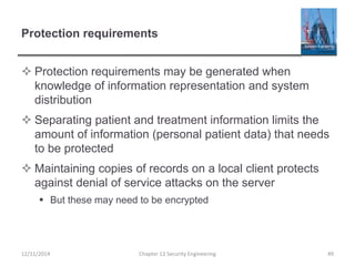 Protection requirements
 Protection requirements may be generated when
knowledge of information representation and system
distribution
 Separating patient and treatment information limits the
amount of information (personal patient data) that needs
to be protected
 Maintaining copies of records on a local client protects
against denial of service attacks on the server
 But these may need to be encrypted
12/11/2014 Chapter 13 Security Engineering 49
 