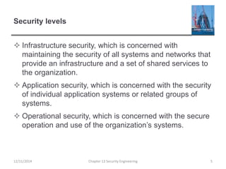 Security levels
 Infrastructure security, which is concerned with
maintaining the security of all systems and networks that
provide an infrastructure and a set of shared services to
the organization.
 Application security, which is concerned with the security
of individual application systems or related groups of
systems.
 Operational security, which is concerned with the secure
operation and use of the organization’s systems.
12/11/2014 Chapter 13 Security Engineering 5
 
