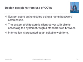 Design decisions from use of COTS
 System users authenticated using a name/password
combination.
 The system architecture is client-server with clients
accessing the system through a standard web browser.
 Information is presented as an editable web form.
Chapter 13 Security Engineering 5112/11/2014
 