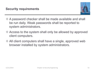 Security requirements
 A password checker shall be made available and shall
be run daily. Weak passwords shall be reported to
system administrators.
 Access to the system shall only be allowed by approved
client computers.
 All client computers shall have a single, approved web
browser installed by system administrators.
Chapter 13 Security Engineering 5312/11/2014
 