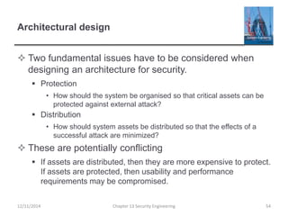Architectural design
 Two fundamental issues have to be considered when
designing an architecture for security.
 Protection
• How should the system be organised so that critical assets can be
protected against external attack?
 Distribution
• How should system assets be distributed so that the effects of a
successful attack are minimized?
 These are potentially conflicting
 If assets are distributed, then they are more expensive to protect.
If assets are protected, then usability and performance
requirements may be compromised.
Chapter 13 Security Engineering 5412/11/2014
 