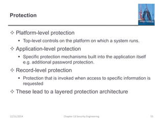 Protection
 Platform-level protection
 Top-level controls on the platform on which a system runs.
 Application-level protection
 Specific protection mechanisms built into the application itself
e.g. additional password protection.
 Record-level protection
 Protection that is invoked when access to specific information is
requested
 These lead to a layered protection architecture
Chapter 13 Security Engineering 5512/11/2014
 