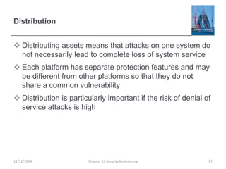 Distribution
 Distributing assets means that attacks on one system do
not necessarily lead to complete loss of system service
 Each platform has separate protection features and may
be different from other platforms so that they do not
share a common vulnerability
 Distribution is particularly important if the risk of denial of
service attacks is high
Chapter 13 Security Engineering 5712/11/2014
 