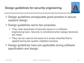 Design guidelines for security engineering
 Design guidelines encapsulate good practice in secure
systems design
 Design guidelines serve two purposes:
 They raise awareness of security issues in a software
engineering team. Security is considered when design decisions
are made.
 They can be used as the basis of a review checklist that is
applied during the system validation process.
 Design guidelines here are applicable during software
specification and design
Chapter 13 Security Engineering 5912/11/2014
 