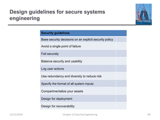 Design guidelines for secure systems
engineering
Security guidelines
Base security decisions on an explicit security policy
Avoid a single point of failure
Fail securely
Balance security and usability
Log user actions
Use redundancy and diversity to reduce risk
Specify the format of all system inputs
Compartmentalize your assets
Design for deployment
Design for recoverability
Chapter 13 Security Engineering 6012/11/2014
 