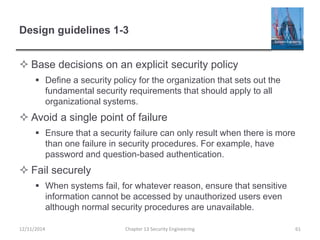 Design guidelines 1-3
 Base decisions on an explicit security policy
 Define a security policy for the organization that sets out the
fundamental security requirements that should apply to all
organizational systems.
 Avoid a single point of failure
 Ensure that a security failure can only result when there is more
than one failure in security procedures. For example, have
password and question-based authentication.
 Fail securely
 When systems fail, for whatever reason, ensure that sensitive
information cannot be accessed by unauthorized users even
although normal security procedures are unavailable.
Chapter 13 Security Engineering 6112/11/2014
 