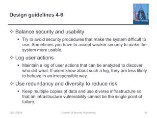 Design guidelines 4-6
 Balance security and usability
 Try to avoid security procedures that make the system difficult to
use. Sometimes you have to accept weaker security to make the
system more usable.
 Log user actions
 Maintain a log of user actions that can be analyzed to discover
who did what. If users know about such a log, they are less likely
to behave in an irresponsible way.
 Use redundancy and diversity to reduce risk
 Keep multiple copies of data and use diverse infrastructure so
that an infrastructure vulnerability cannot be the single point of
failure.
Chapter 13 Security Engineering 6212/11/2014
 