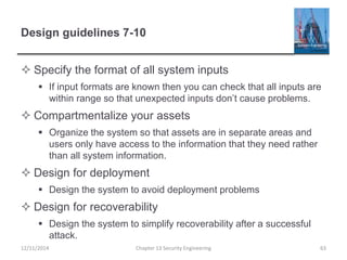 Design guidelines 7-10
 Specify the format of all system inputs
 If input formats are known then you can check that all inputs are
within range so that unexpected inputs don’t cause problems.
 Compartmentalize your assets
 Organize the system so that assets are in separate areas and
users only have access to the information that they need rather
than all system information.
 Design for deployment
 Design the system to avoid deployment problems
 Design for recoverability
 Design the system to simplify recoverability after a successful
attack.
Chapter 13 Security Engineering 6312/11/2014
 