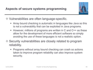 Aspects of secure systems programming
 Vulnerabilities are often language-specific.
 Array bound checking is automatic in languages like Java so this
is not a vulnerability that can be exploited in Java programs.
 However, millions of programs are written in C and C++ as these
allow for the development of more efficient software so simply
avoiding the use of these languages is not a realistic option.
 Security vulnerabilities are closely related to program
reliability.
 Programs without array bound checking can crash so actions
taken to improve program reliability can also improve system
security.
12/11/2014 Chapter 13 Security Engineering 65
 