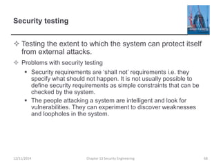Security testing
 Testing the extent to which the system can protect itself
from external attacks.
 Problems with security testing
 Security requirements are ‘shall not’ requirements i.e. they
specify what should not happen. It is not usually possible to
define security requirements as simple constraints that can be
checked by the system.
 The people attacking a system are intelligent and look for
vulnerabilities. They can experiment to discover weaknesses
and loopholes in the system.
68Chapter 13 Security Engineering12/11/2014
 