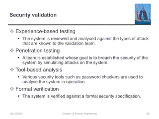 Security validation
 Experience-based testing
 The system is reviewed and analysed against the types of attack
that are known to the validation team.
 Penetration testing
 A team is established whose goal is to breach the security of the
system by simulating attacks on the system.
 Tool-based analysis
 Various security tools such as password checkers are used to
analyse the system in operation.
 Formal verification
 The system is verified against a formal security specification.
69Chapter 13 Security Engineering12/11/2014
 