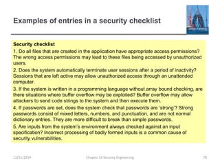 Examples of entries in a security checklist
Security checklist
1. Do all files that are created in the application have appropriate access permissions?
The wrong access permissions may lead to these files being accessed by unauthorized
users.
2. Does the system automatically terminate user sessions after a period of inactivity?
Sessions that are left active may allow unauthorized access through an unattended
computer.
3. If the system is written in a programming language without array bound checking, are
there situations where buffer overflow may be exploited? Buffer overflow may allow
attackers to send code strings to the system and then execute them.
4. If passwords are set, does the system check that passwords are ‘strong’? Strong
passwords consist of mixed letters, numbers, and punctuation, and are not normal
dictionary entries. They are more difficult to break than simple passwords.
5. Are inputs from the system’s environment always checked against an input
specification? Incorrect processing of badly formed inputs is a common cause of
security vulnerabilities.
70Chapter 13 Security Engineering12/11/2014
 