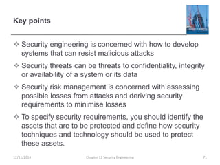 Key points
 Security engineering is concerned with how to develop
systems that can resist malicious attacks
 Security threats can be threats to confidentiality, integrity
or availability of a system or its data
 Security risk management is concerned with assessing
possible losses from attacks and deriving security
requirements to minimise losses
 To specify security requirements, you should identify the
assets that are to be protected and define how security
techniques and technology should be used to protect
these assets.
Chapter 13 Security Engineering 7112/11/2014
 