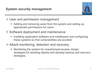 System security management
 User and permission management
 Adding and removing users from the system and setting up
appropriate permissions for users
 Software deployment and maintenance
 Installing application software and middleware and configuring
these systems so that vulnerabilities are avoided.
 Attack monitoring, detection and recovery
 Monitoring the system for unauthorized access, design
strategies for resisting attacks and develop backup and recovery
strategies.
Chapter 13 Security Engineering 812/11/2014
 