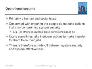 Operational security
 Primarily a human and social issue
 Concerned with ensuring the people do not take actions
that may compromise system security
 E.g. Tell others passwords, leave computers logged on
 Users sometimes take insecure actions to make it easier
for them to do their jobs
 There is therefore a trade-off between system security
and system effectiveness.
12/11/2014 Chapter 13 Security Engineering 9
 