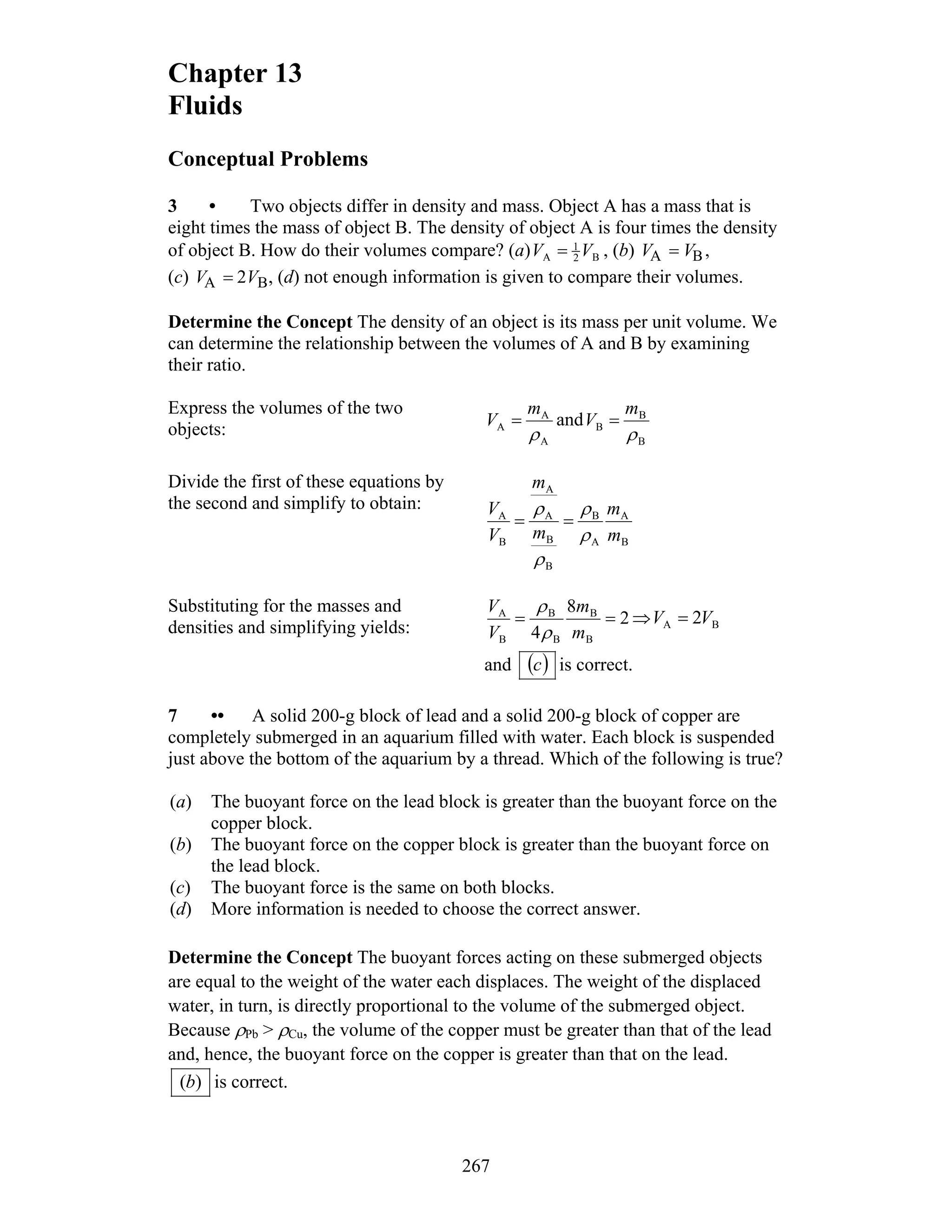Chapter 13
Fluids
Conceptual Problems
3 • Two objects differ in density and mass. Object A has a mass that is
eight times the mass of object B. The density of object A is four times the density
of object B. How do their volumes compare? (a) B2
1
A VV = , (b) VA = VB,
(c) VA = 2VB, (d) not enough information is given to compare their volumes.
Determine the Concept The density of an object is its mass per unit volume. We
can determine the relationship between the volumes of A and B by examining
their ratio.
Express the volumes of the two
objects:
A
A
A
ρ
m
V = and
B
B
B
ρ
m
V =
Divide the first of these equations by
the second and simplify to obtain:
B
A
A
B
B
B
A
A
B
A
m
m
m
m
V
V
ρ
ρ
ρ
ρ
==
Substituting for the masses and
densities and simplifying yields:
2
8
4 B
B
B
B
B
A
==
m
m
V
V
ρ
ρ
⇒ BA 2VV =
and ( )c is correct.
7 •• A solid 200-g block of lead and a solid 200-g block of copper are
completely submerged in an aquarium filled with water. Each block is suspended
just above the bottom of the aquarium by a thread. Which of the following is true?
(a) The buoyant force on the lead block is greater than the buoyant force on the
copper block.
(b) The buoyant force on the copper block is greater than the buoyant force on
the lead block.
(c) The buoyant force is the same on both blocks.
(d) More information is needed to choose the correct answer.
Determine the Concept The buoyant forces acting on these submerged objects
are equal to the weight of the water each displaces. The weight of the displaced
water, in turn, is directly proportional to the volume of the submerged object.
Because ρPb > ρCu, the volume of the copper must be greater than that of the lead
and, hence, the buoyant force on the copper is greater than that on the lead.
)(b is correct.
267
 
