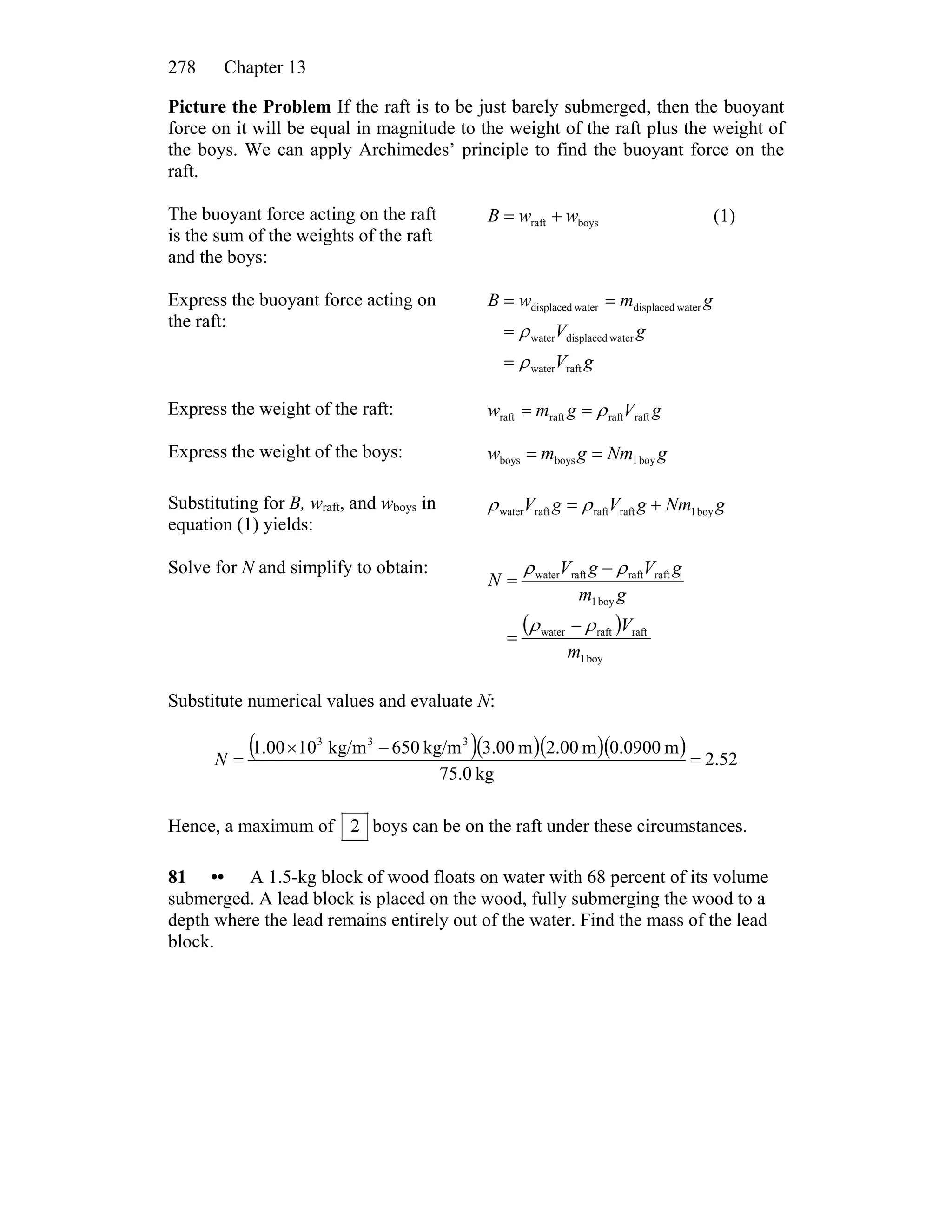Chapter 13278
Picture the Problem If the raft is to be just barely submerged, then the buoyant
force on it will be equal in magnitude to the weight of the raft plus the weight of
the boys. We can apply Archimedes’ principle to find the buoyant force on the
raft.
The buoyant force acting on the raft
is the sum of the weights of the raft
and the boys:
boysraft wwB += (1)
Express the buoyant force acting on
the raft:
gV
gV
gmwB
raftwater
waterdisplacedwater
waterdisplacedwaterdisplaced
ρ
ρ
=
=
==
Express the weight of the raft: gVgmw raftraftraftraft ρ==
Express the weight of the boys: gNmgmw boy1boysboys ==
Substituting for B, wraft, and wboys in
equation (1) yields:
gNmgVgV boy1raftraftraftwater += ρρ
Solve for N and simplify to obtain:
( )
boy1
raftraftwater
boy1
raftraftraftwater
m
V
gm
gVgV
N
ρρ
ρρ
−
=
−
=
Substitute numerical values and evaluate N:
( )( )( )( ) 52.2
kg0.75
m0900.0m00.2m00.3kg/m650kg/m10.001 333
=
−×
=N
Hence, a maximum of 2 boys can be on the raft under these circumstances.
81 •• A 1.5-kg block of wood floats on water with 68 percent of its volume
submerged. A lead block is placed on the wood, fully submerging the wood to a
depth where the lead remains entirely out of the water. Find the mass of the lead
block.
 