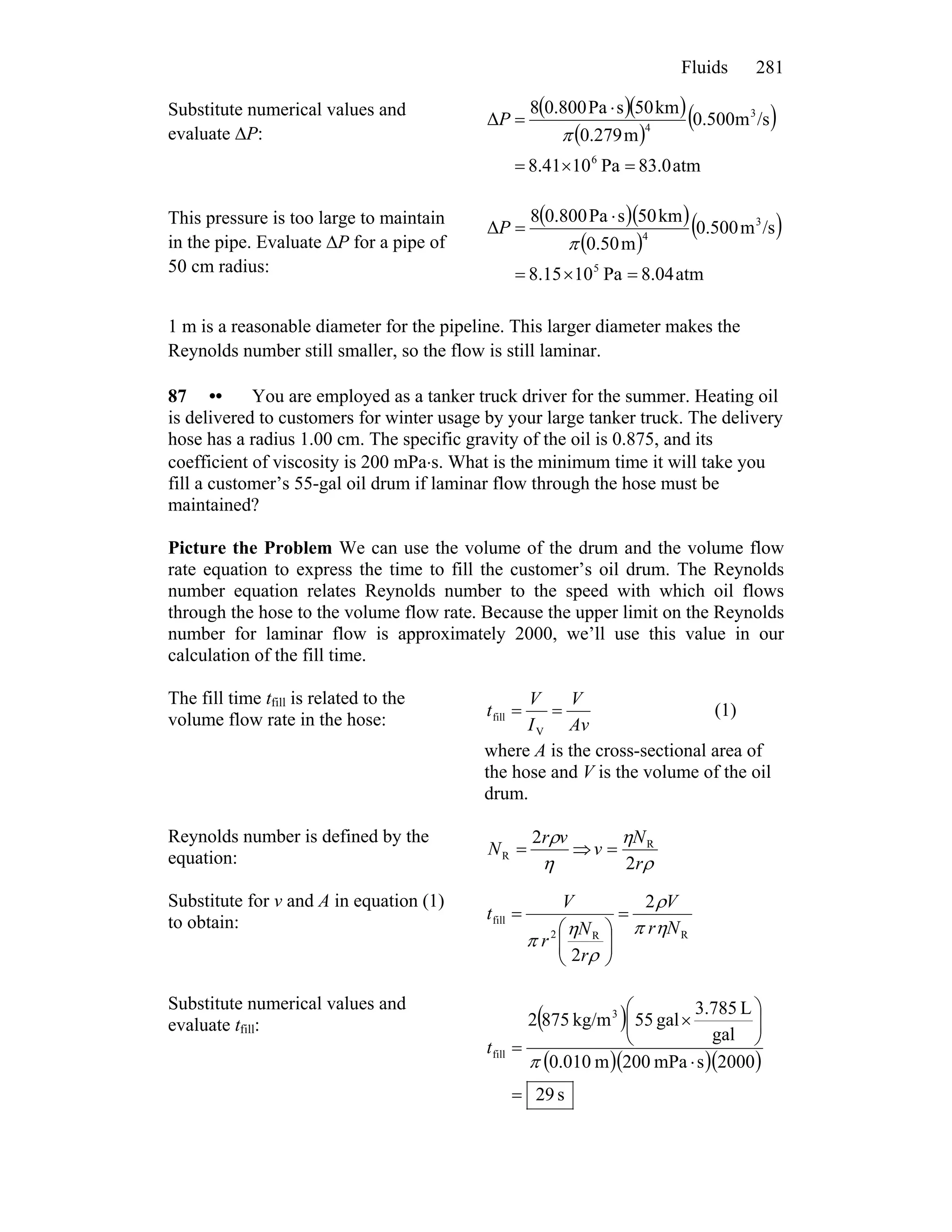 Fluids 281
Substitute numerical values and
evaluate ΔP:
( )( )
( )
( )
atm0.83Pa1041.8
/sm500.0
m279.0
km50sPa0.8008
Δ
6
3
4
=×=
⋅
=
π
P
This pressure is too large to maintain
in the pipe. Evaluate ΔP for a pipe of
50 cm radius:
( )( )
( )
( )
atm04.8Pa1015.8
/sm500.0
m50.0
km50sPa0.8008
Δ
5
3
4
=×=
⋅
=
π
P
1 m is a reasonable diameter for the pipeline. This larger diameter makes the
Reynolds number still smaller, so the flow is still laminar.
87 •• You are employed as a tanker truck driver for the summer. Heating oil
is delivered to customers for winter usage by your large tanker truck. The delivery
hose has a radius 1.00 cm. The specific gravity of the oil is 0.875, and its
coefficient of viscosity is 200 mPa⋅s. What is the minimum time it will take you
fill a customer’s 55-gal oil drum if laminar flow through the hose must be
maintained?
Picture the Problem We can use the volume of the drum and the volume flow
rate equation to express the time to fill the customer’s oil drum. The Reynolds
number equation relates Reynolds number to the speed with which oil flows
through the hose to the volume flow rate. Because the upper limit on the Reynolds
number for laminar flow is approximately 2000, we’ll use this value in our
calculation of the fill time.
The fill time tfill is related to the
volume flow rate in the hose: Av
V
I
V
t ==
V
fill (1)
where A is the cross-sectional area of
the hose and V is the volume of the oil
drum.
Reynolds number is defined by the
equation: η
ρvr
N
2
R = ⇒
ρ
η
r
N
v
2
R
=
Substitute for v and A in equation (1)
to obtain:
RR2
fill
2
2
Nr
V
r
N
r
V
t
ηπ
ρ
ρ
η
π
=
⎟⎟
⎠
⎞
⎜⎜
⎝
⎛
=
Substitute numerical values and
evaluate tfill: ( )
( )( )( )
s29
2000smPa200m010.0
gal
L3.785
gal55kg/m8752 3
fill
=
⋅
⎟⎟
⎠
⎞
⎜⎜
⎝
⎛
×
=
π
t
 