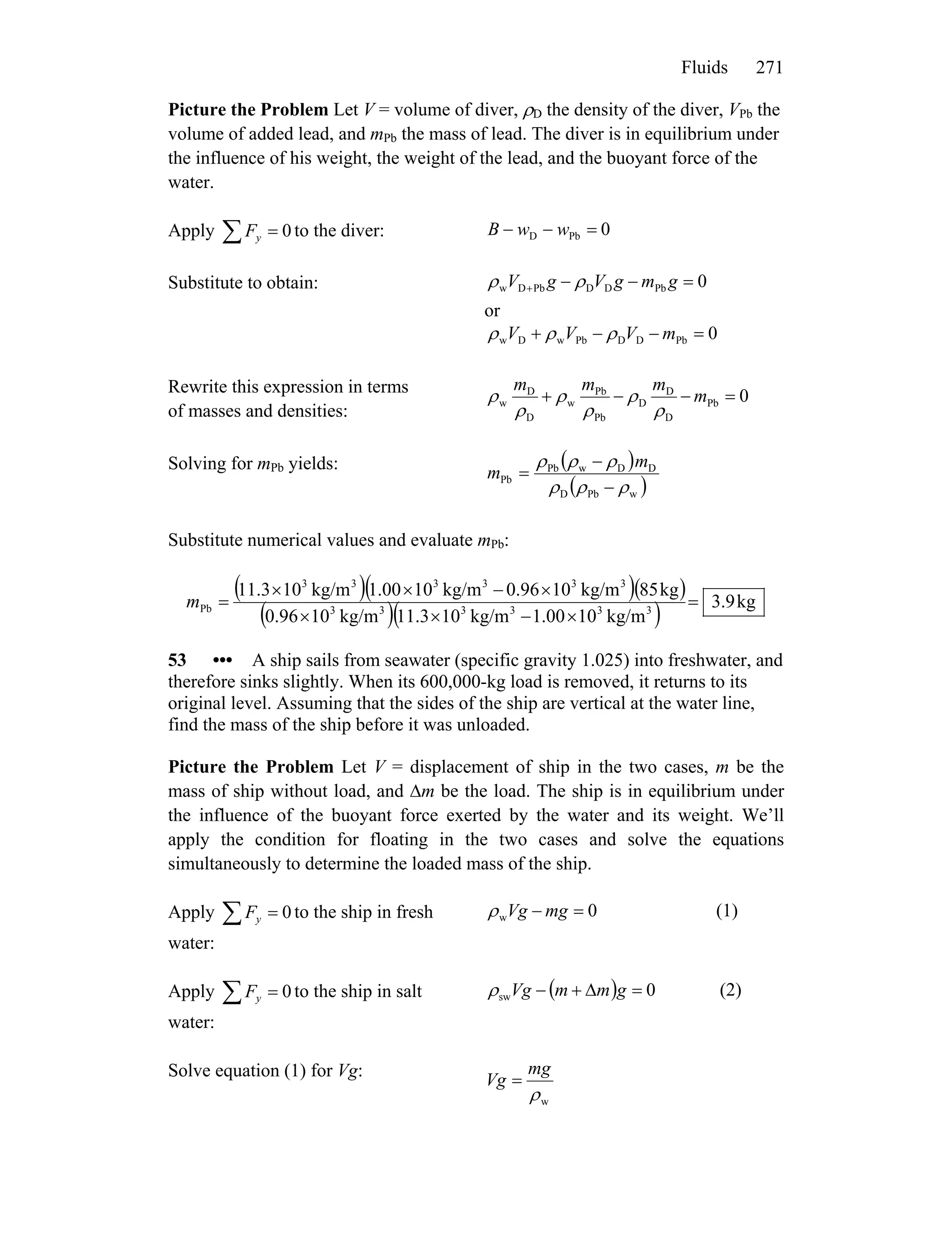 Fluids 271
Picture the Problem Let V = volume of diver, ρD the density of the diver, VPb the
volume of added lead, and mPb the mass of lead. The diver is in equilibrium under
the influence of his weight, the weight of the lead, and the buoyant force of the
water.
Apply to the diver:∑ = 0yF 0PbD =−− wwB
Substitute to obtain: 0PbDDPbDw =−−+ gmgVgV ρρ
or
0PbDDPbwDw =−−+ mVVV ρρρ
Rewrite this expression in terms
of masses and densities:
0Pb
D
D
D
Pb
Pb
w
D
D
w =−−+ m
mmm
ρ
ρ
ρ
ρ
ρ
ρ
Solving for mPb yields: ( )
( )wPbD
DDwPb
Pb
ρρρ
ρρρ
−
−
=
m
m
Substitute numerical values and evaluate mPb:
( )( )( )
( )( ) kg9.3
kg/m1000.1kg/m1011.3kg/m100.96
kg85kg/m100.96kg/m1000.1kg/m1011.3
333333
333333
Pb =
×−××
×−××
=m
53 ••• A ship sails from seawater (specific gravity 1.025) into freshwater, and
therefore sinks slightly. When its 600,000-kg load is removed, it returns to its
original level. Assuming that the sides of the ship are vertical at the water line,
find the mass of the ship before it was unloaded.
Picture the Problem Let V = displacement of ship in the two cases, m be the
mass of ship without load, and Δm be the load. The ship is in equilibrium under
the influence of the buoyant force exerted by the water and its weight. We’ll
apply the condition for floating in the two cases and solve the equations
simultaneously to determine the loaded mass of the ship.
Apply to the ship in fresh
water:
∑ = 0yF 0w =− mgVgρ (1)
Apply to the ship in salt
water:
∑ = 0yF ( ) 0sw =Δ+− gmmVgρ (2)
Solve equation (1) for Vg:
wρ
mg
Vg =
 