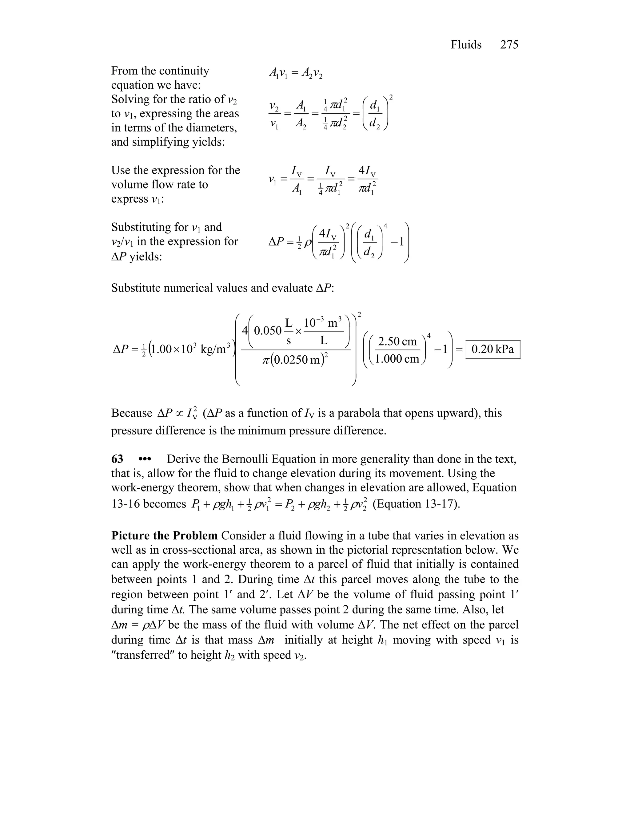Fluids 275
From the continuity
equation we have:
2211 vAvA =
Solving for the ratio of v2
to v1, expressing the areas
in terms of the diameters,
and simplifying yields:
2
2
1
2
24
1
2
14
1
2
1
1
2
⎟⎟
⎠
⎞
⎜⎜
⎝
⎛
===
d
d
d
d
A
A
v
v
π
π
Use the expression for the
volume flow rate to
express v1:
2
1
V
2
14
1
V
1
V
1
4
d
I
d
I
A
I
v
ππ
===
Substituting for v1 and
v2/v1 in the expression for
ΔP yields:
⎟
⎟
⎠
⎞
⎜
⎜
⎝
⎛
−⎟⎟
⎠
⎞
⎜⎜
⎝
⎛
⎟⎟
⎠
⎞
⎜⎜
⎝
⎛
= 1
4
Δ
4
2
1
2
2
1
V
2
1
d
d
d
I
P
π
ρ
Substitute numerical values and evaluate ΔP:
( )
( )
kPa20.01
cm.0001
cm.502
m0250.0
L
m10
s
L
050.04
kg/m10.001Δ
4
2
2
33
33
2
1
=
⎟
⎟
⎠
⎞
⎜
⎜
⎝
⎛
−⎟
⎠
⎞
⎜
⎝
⎛
⎟
⎟
⎟
⎟
⎟
⎠
⎞
⎜
⎜
⎜
⎜
⎜
⎝
⎛
⎟⎟
⎠
⎞
⎜⎜
⎝
⎛
×
×=
−
π
P
Because (ΔP as a function of I2
VIP ∝Δ V is a parabola that opens upward), this
pressure difference is the minimum pressure difference.
63 ••• Derive the Bernoulli Equation in more generality than done in the text,
that is, allow for the fluid to change elevation during its movement. Using the
work-energy theorem, show that when changes in elevation are allowed, Equation
13-16 becomes 2
22
1
22
2
12
1
11 vghPvghP ρρρρ ++=++ (Equation 13-17).
Picture the Problem Consider a fluid flowing in a tube that varies in elevation as
well as in cross-sectional area, as shown in the pictorial representation below. We
can apply the work-energy theorem to a parcel of fluid that initially is contained
between points 1 and 2. During time Δt this parcel moves along the tube to the
region between point 1′ and 2′. Let ΔV be the volume of fluid passing point 1′
during time Δt. The same volume passes point 2 during the same time. Also, let
Δm = ρΔV be the mass of the fluid with volume ΔV. The net effect on the parcel
during time Δt is that mass Δm initially at height h1 moving with speed v1 is
″transferred″ to height h2 with speed v2.
 