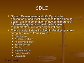 Sir Abdul Wajid 1
SDLCSDLC
 System Development and Life Cycle is theSystem Development and Life Cycle is the
application of analytical processes to the planning,application of analytical processes to the planning,
design and implementation of new and improveddesign and implementation of new and improved
information systems to meet the businessinformation systems to meet the business
requirements of customer organizations.requirements of customer organizations.
 There are eight steps involved in developing a newThere are eight steps involved in developing a new
computer system from scratch.computer system from scratch.
 Fact finding.Fact finding.
 A feasibility study.A feasibility study.
 An analysis phase.An analysis phase.
 System design.System design.
 TestingTesting
 Implementation.Implementation.
 Documentation.Documentation.
 Evaluation.Evaluation.
 
