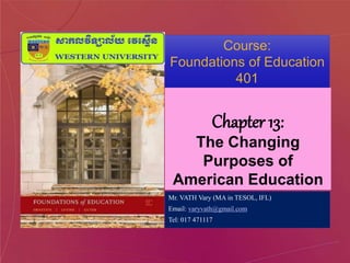 Course:
Foundations of Education
401
Chapter 13:
The Changing
Purposes of
American Education
Mr. VATH Vary (MA in TESOL, IFL)
Email: varyvath@gmail.com
Tel: 017 471117
 
