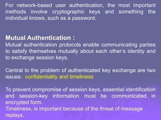 For network-based user authentication, the most important
methods involve cryptographic keys and something the
individual knows, such as a password.
Mutual Authentication :
Mutual authentication protocols enable communicating parties
to satisfy themselves mutually about each other’s identity and
to exchange session keys.
Central to the problem of authenticated key exchange are two
issues: confidentiality and timeliness
To prevent compromise of session keys, essential identification
and session-key information must be communicated in
encrypted form.
Timeliness, is important because of the threat of message
replays.
 