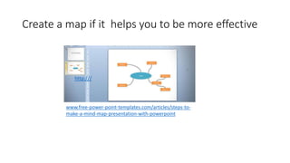 Create a map if it helps you to be more effective 
http:/// 
www.free-power-point-templates.com/articles/steps-to-make- 
a-mind-map-presentation-with-powerpoint 
 