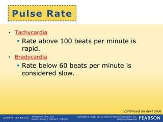 Copyright © 2016, 2012, 2009 by Pearson Education, Inc.
All Rights Reserved
Emergency Care, 13e
Daniel Limmer | Michael F. O'Keefe
Pulse Rate
• Tachycardia
 Rate above 100 beats per minute is
rapid.
• Bradycardia
 Rate below 60 beats per minute is
considered slow.
continued on next slide
 