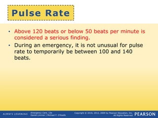 Copyright © 2016, 2012, 2009 by Pearson Education, Inc.
All Rights Reserved
Emergency Care, 13e
Daniel Limmer | Michael F. O'Keefe
Pulse Rate
• Above 120 beats or below 50 beats per minute is
considered a serious finding.
• During an emergency, it is not unusual for pulse
rate to temporarily be between 100 and 140
beats.
 