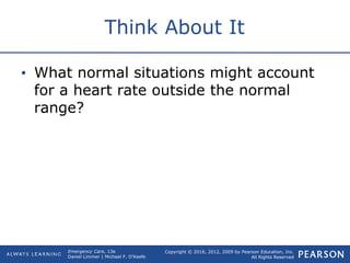 Copyright © 2016, 2012, 2009 by Pearson Education, Inc.
All Rights Reserved
Emergency Care, 13e
Daniel Limmer | Michael F. O'Keefe
Think About It
• What normal situations might account
for a heart rate outside the normal
range?
 