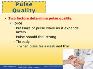 Copyright © 2016, 2012, 2009 by Pearson Education, Inc.
All Rights Reserved
Emergency Care, 13e
Daniel Limmer | Michael F. O'Keefe
Pulse
Quality
• Two factors determine pulse quality.
 Force
• Pressure of pulse wave as it expands
artery
• Pulse should feel strong.
• Thready
• When pulse feels weak and thin
continued on next slide
 